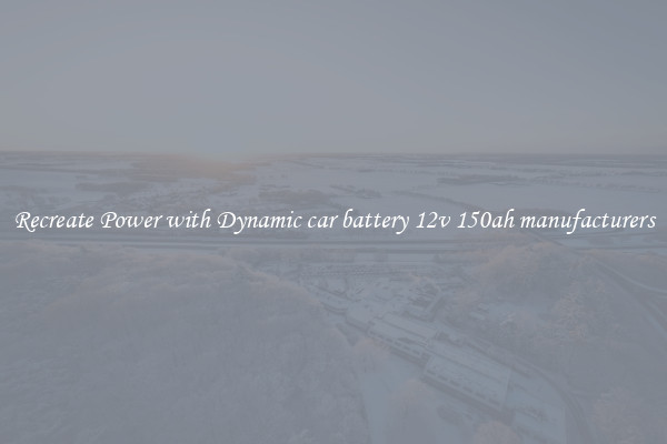 Recreate Power with Dynamic car battery 12v 150ah manufacturers