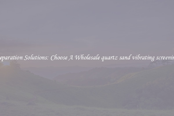 Separation Solutions: Choose A Wholesale quartz sand vibrating screening